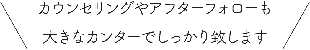 カウンセリングやアフターフォローも大きなカンターでしっかり致します